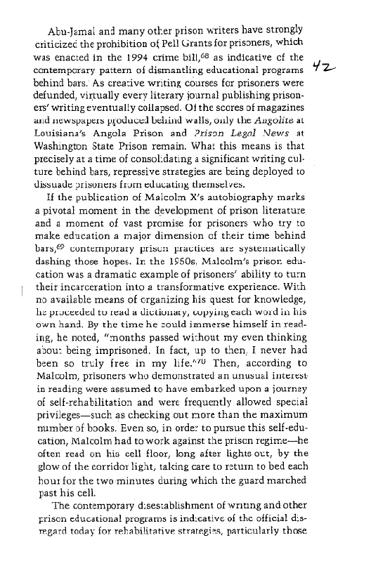 Abu-Jamal and many otker prison writers have strongly
ctiticizec the prohibition of Pell Grants for prisoners, which
‘was enacted in the 1994 crime bill,6® as indicative of the
contemporary pattern of dismantling educational programs
‘behind bars. As creasive writing courses for prisoners were
defunded, virtually every literary journal publishing prison-
ers’ writing eventually collapsed. Of the scores of magazines
and newspapers pyoduced Leind walls, only the Augolite at
Louisiana’s Angola Prison and Prison Legal News at
Washington State Prison remain, What this means is that
precisely at a time of consol:dating 2 significant writing cul-
ture behind bars, repressive strategies are being deployed to
dissuade prisoners from educating themselves.

If the publication of Malcolm X's autobiography marks
2 pivotal moment in the development of prison literature
and a moment of vast promise for prisoners who try to
make education a major dimension of their time behind
bars,® contemporary prisun practices are systematically
dashing those hopes. In the 1950s, Malectm’s prisor. edu-
cation was a dramatic example of prisoners’ ability to turn
their incarceration into a transformative experience. With
no available means of crganizing his quest for knowledge,
hy proceeded tu read a dictivuaty, copying each word in his
own hand, By the time he could immerse himself in read-
ing, he noted, “months passed wishout my even thinking
abou: being imprisoned. In fact, up to then, I never had
been so trely free in my life.’ Then, according to
Malcolm, prisoners who demonstrated an unusual interest
in reading were assumed to have embarked upon a journey
of self-rehabilitation and were frequently allowed speciai
privileges—such as checking out more than the maximum
number of books. Even so, in orde: to pursue this self-edu-
cation, Malcolm had towork against the prison regime—he
often read on his cell floor, long after lights out, by the
glow of the corridor light, talcing care to return to bed each
hour for the two minutes during which the guard marched
past his cell.

‘The contemporary disestablishment of writing and other
priscn educational programs is indscative of the official dis-
regard today for rehabilitative strategiss, particularly thase

Y¥2
